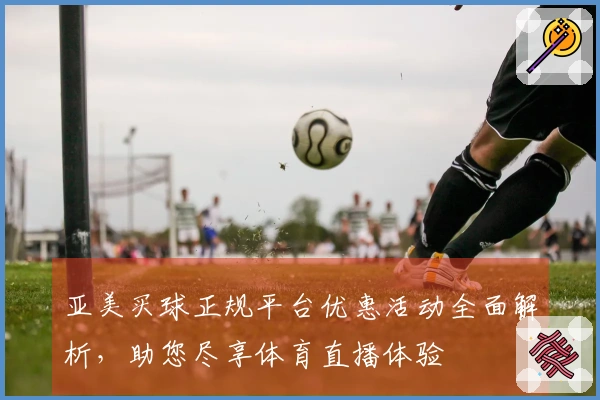 亚美买球正规平台优惠活动全面解析，助您尽享体育直播体验