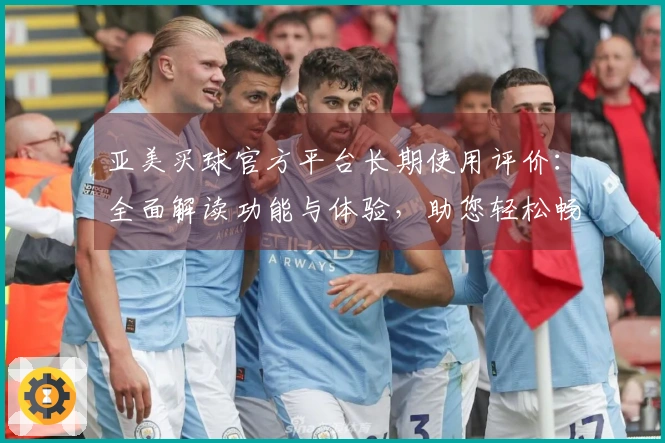 亚美买球官方平台长期使用评价：全面解读功能与体验，助您轻松畅享体育直播