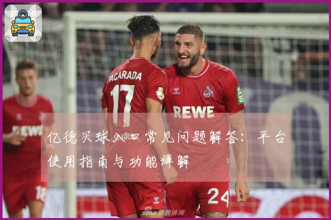 亿德买球入口常见问题解答：平台使用指南与功能详解