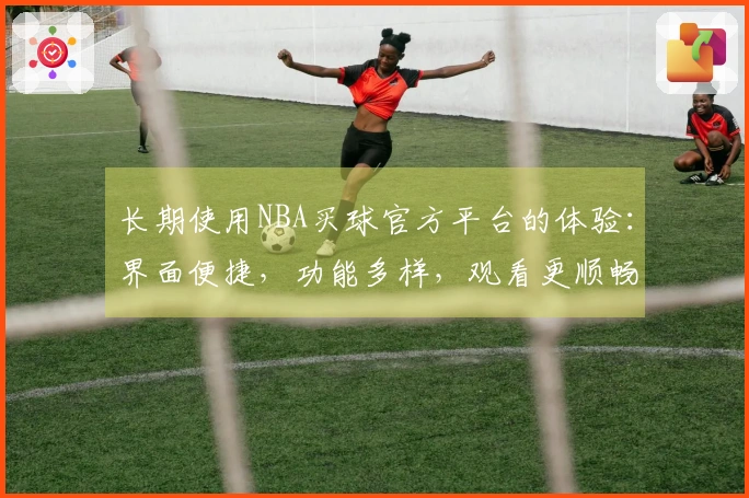 长期使用NBA买球官方平台的体验：界面便捷，功能多样，观看更顺畅