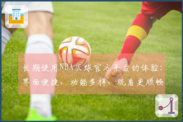 长期使用NBA买球官方平台的体验：界面便捷，功能多样，观看更顺畅